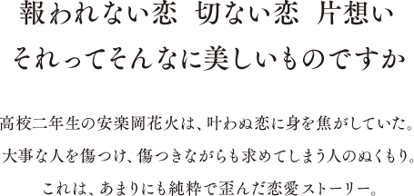 報われない恋 切ない恋 片想い それってそんなに美しい物ですか 高校二年生の安楽岡花火は、叶わぬ恋に身を焦がしていた。大事な人を傷つけ、傷つけられながらも求めてしまう人のぬくもり。これは、あまりにも純粋で歪んだ恋愛ストーリー。