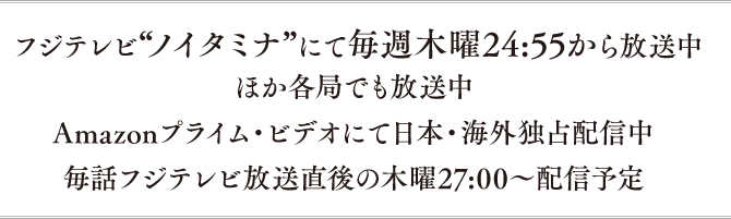 フジテレビ“ノイタミナ”にて毎週木曜24:55から放送中 ほか各局でも放送中 Amazonプライム・ビデオにて日本・海外独占配信中 毎話フジテレビ放送直後の木曜27:00～配信予定